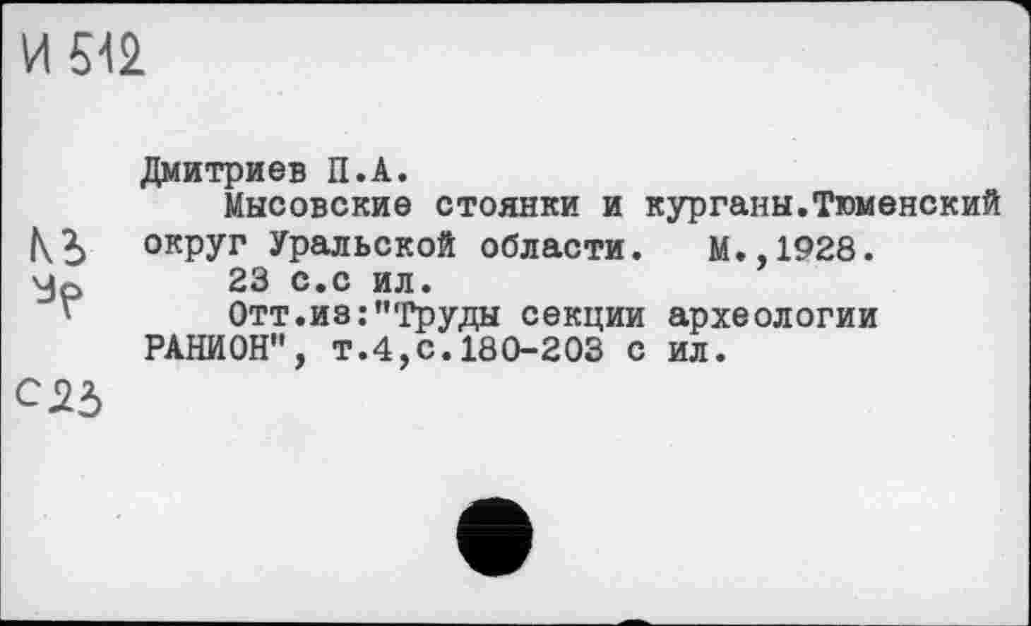 ﻿И 512
Ki
С25
Дмитриев П.А.
Мысовские стоянки и курганы.Тюменский округ Уральской области. М.,1928.
23 с.с ил.
Отт.из:’’'Груды секции археологии РАНИОН", Т.4,С.180-203 С ил.